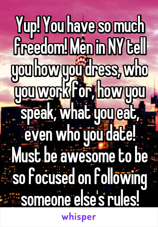 Yup! You have so much freedom! Men in NY tell you how you dress, who you work for, how you speak, what you eat, even who you date! Must be awesome to be so focused on following someone else's rules!