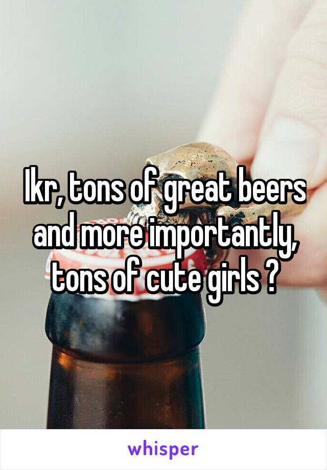 Ikr, tons of great beers and more importantly, tons of cute girls 😎