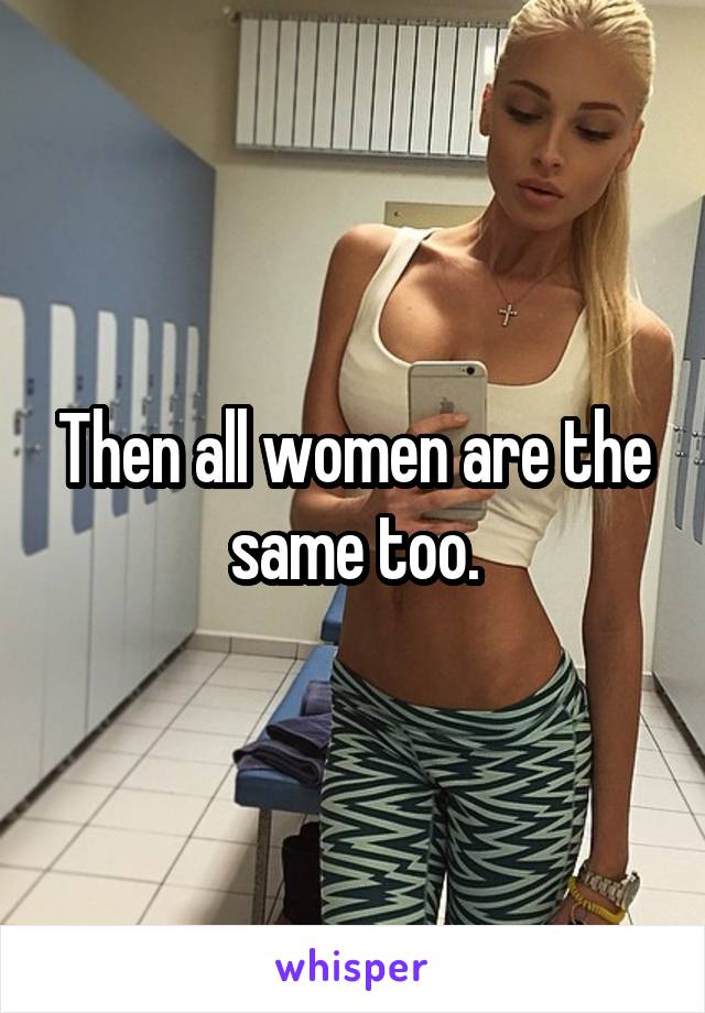 Then all women are the same too.