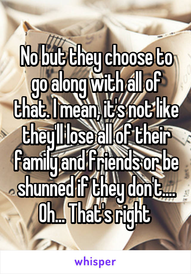 No but they choose to go along with all of that. I mean, it's not like they'll lose all of their family and friends or be shunned if they don't.... Oh... That's right 