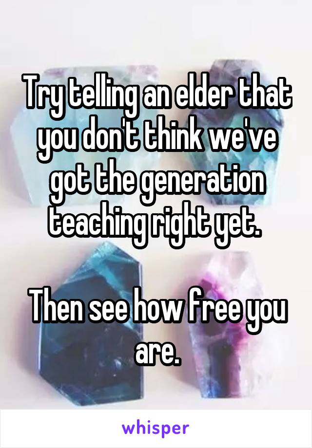 Try telling an elder that you don't think we've got the generation teaching right yet. 

Then see how free you are.
