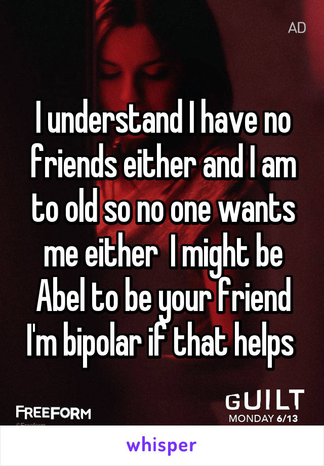 I understand I have no friends either and I am to old so no one wants me either  I might be Abel to be your friend I'm bipolar if that helps 