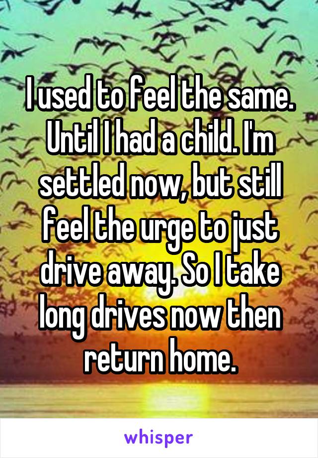 I used to feel the same. Until I had a child. I'm settled now, but still feel the urge to just drive away. So I take long drives now then return home.