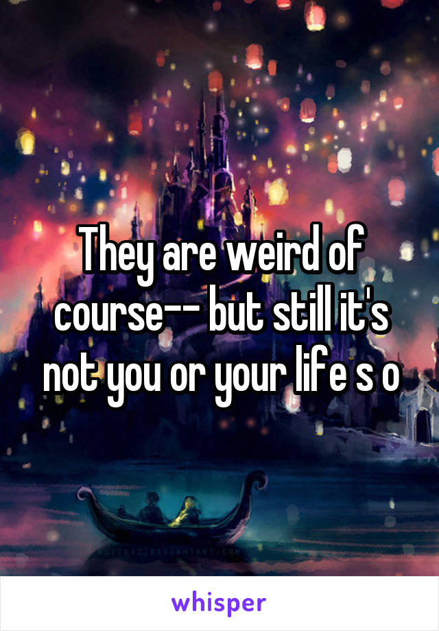 They are weird of course-- but still it's not you or your life s o
