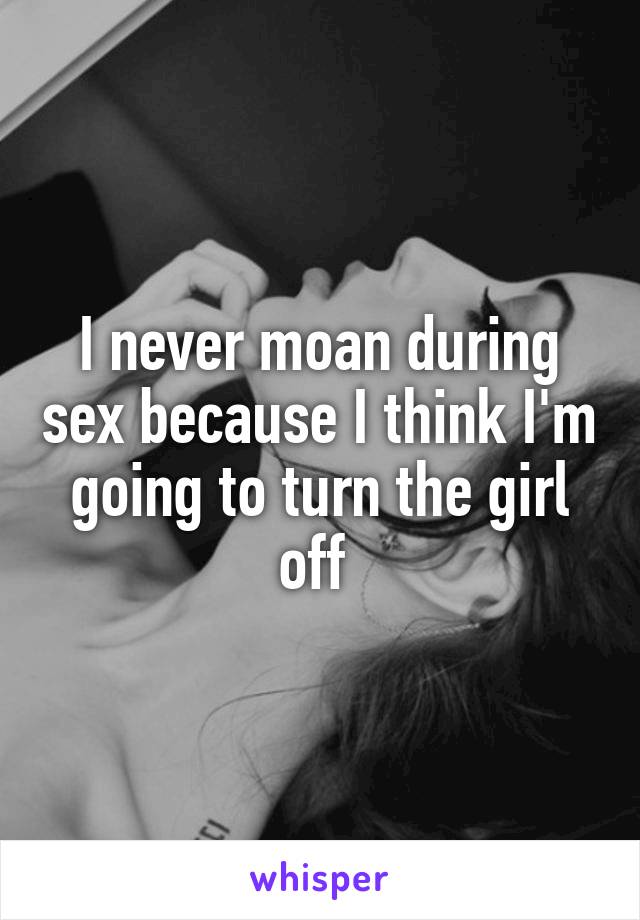 I never moan during sex because I think I'm going to turn the girl off 