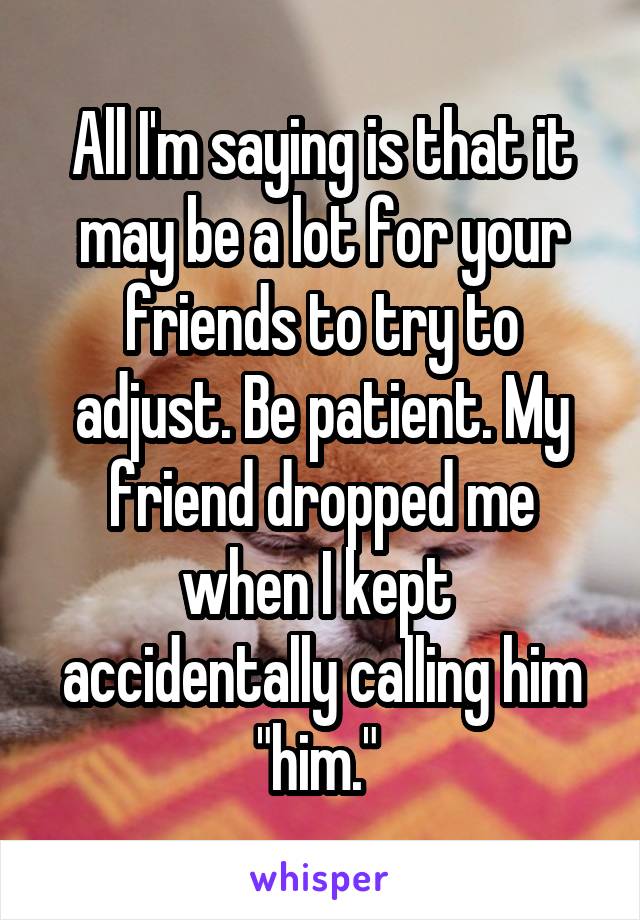 All I'm saying is that it may be a lot for your friends to try to adjust. Be patient. My friend dropped me when I kept  accidentally calling him "him." 