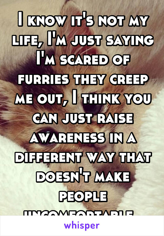I know it's not my life, I'm just saying I'm scared of furries they creep me out, I think you can just raise awareness in a different way that doesn't make people uncomfortable. 