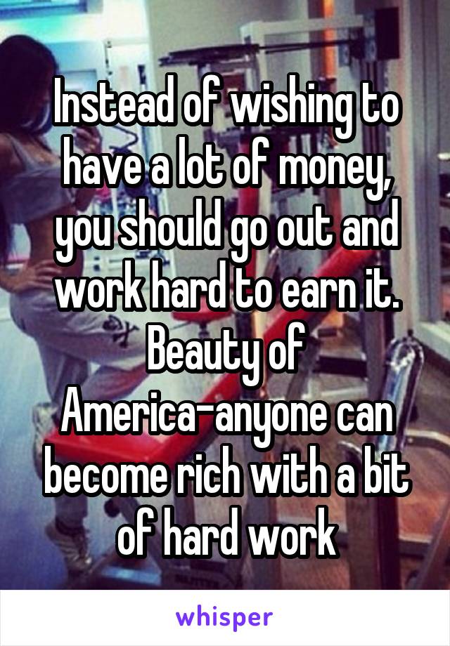 Instead of wishing to have a lot of money, you should go out and work hard to earn it. Beauty of America-anyone can become rich with a bit of hard work