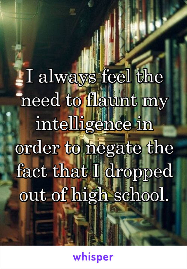 I always feel the need to flaunt my intelligence in order to negate the fact that I dropped out of high school.