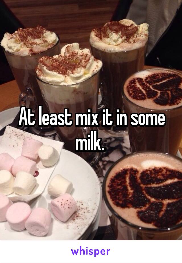 At least mix it in some milk. 