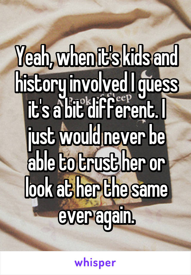 Yeah, when it's kids and history involved I guess it's a bit different. I just would never be able to trust her or look at her the same ever again.