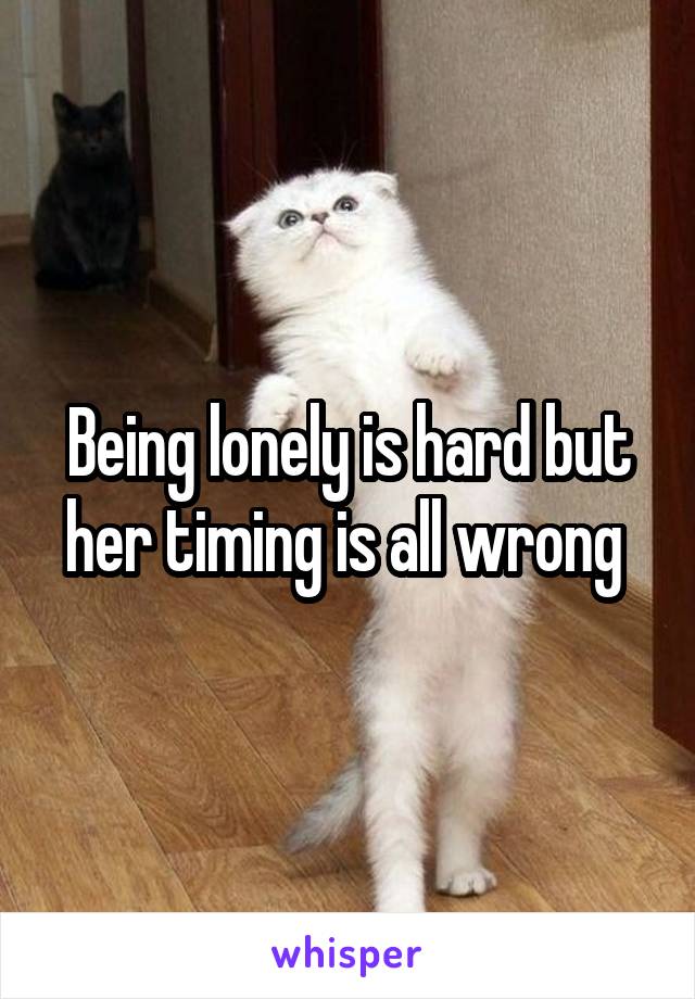 Being lonely is hard but her timing is all wrong 