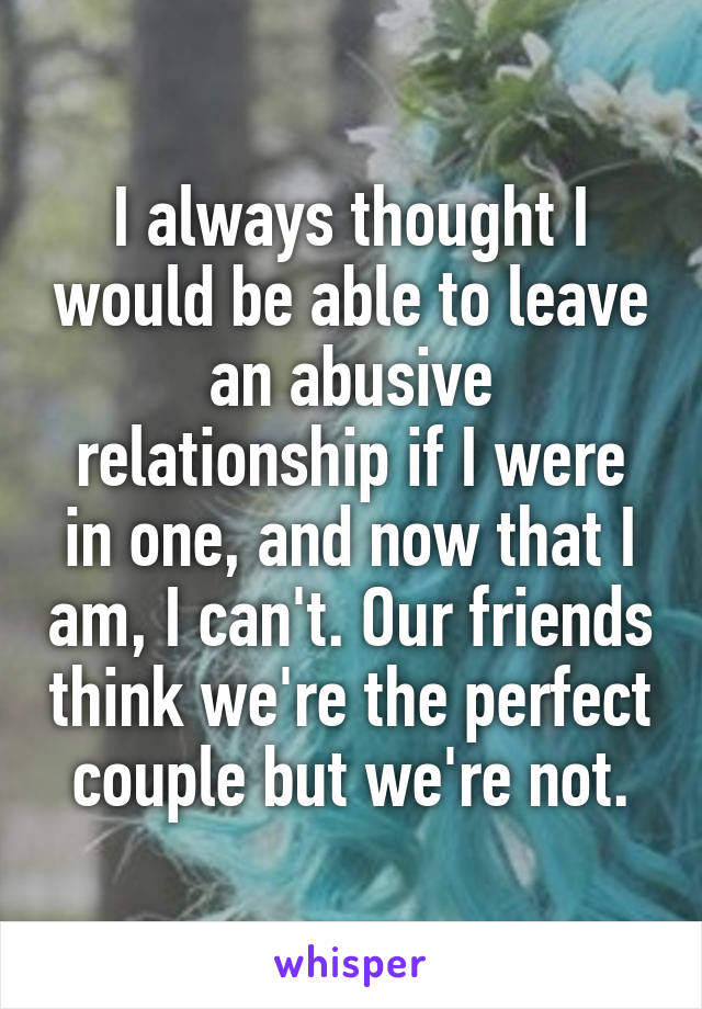I always thought I would be able to leave an abusive relationship if I were in one, and now that I am, I can't. Our friends think we're the perfect couple but we're not.