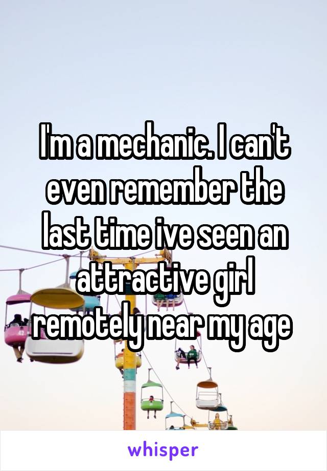 I'm a mechanic. I can't even remember the last time ive seen an attractive girl remotely near my age 