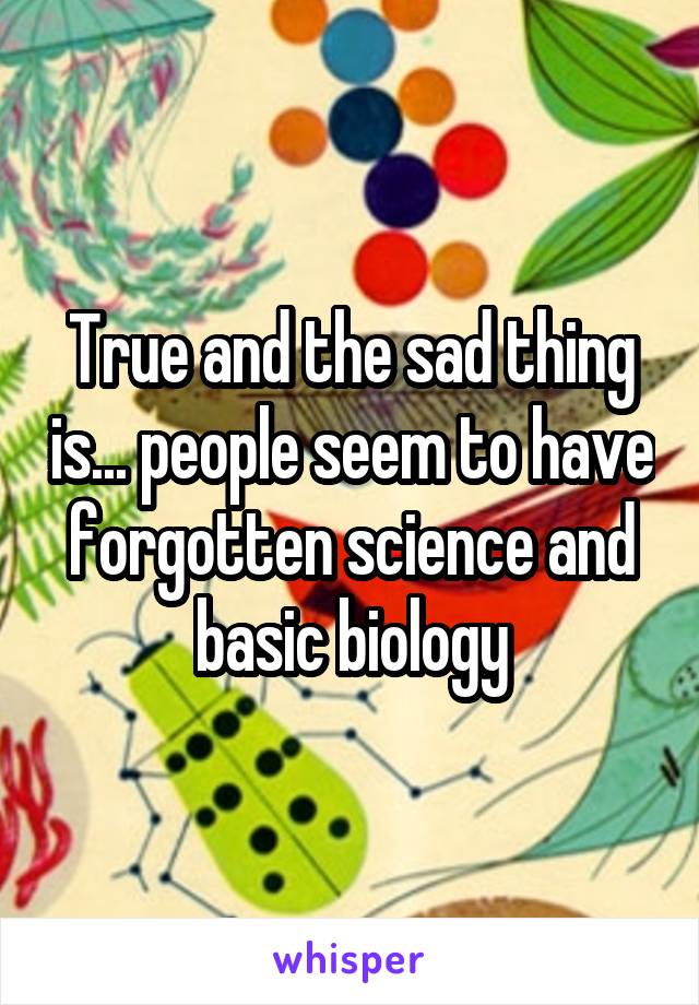True and the sad thing is... people seem to have forgotten science and basic biology