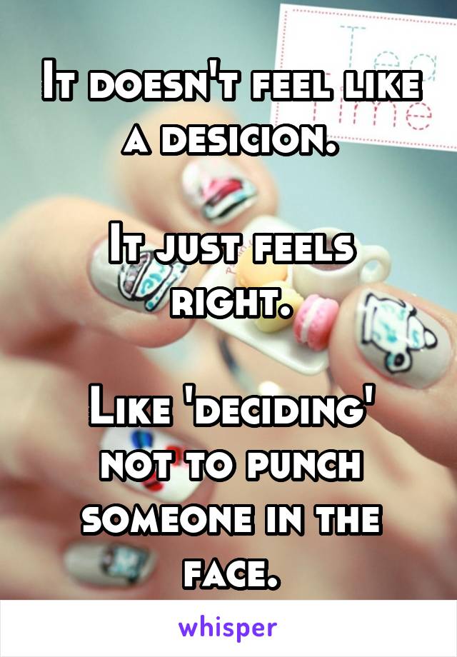 It doesn't feel like a desicion.

It just feels right.

Like 'deciding' not to punch someone in the face.