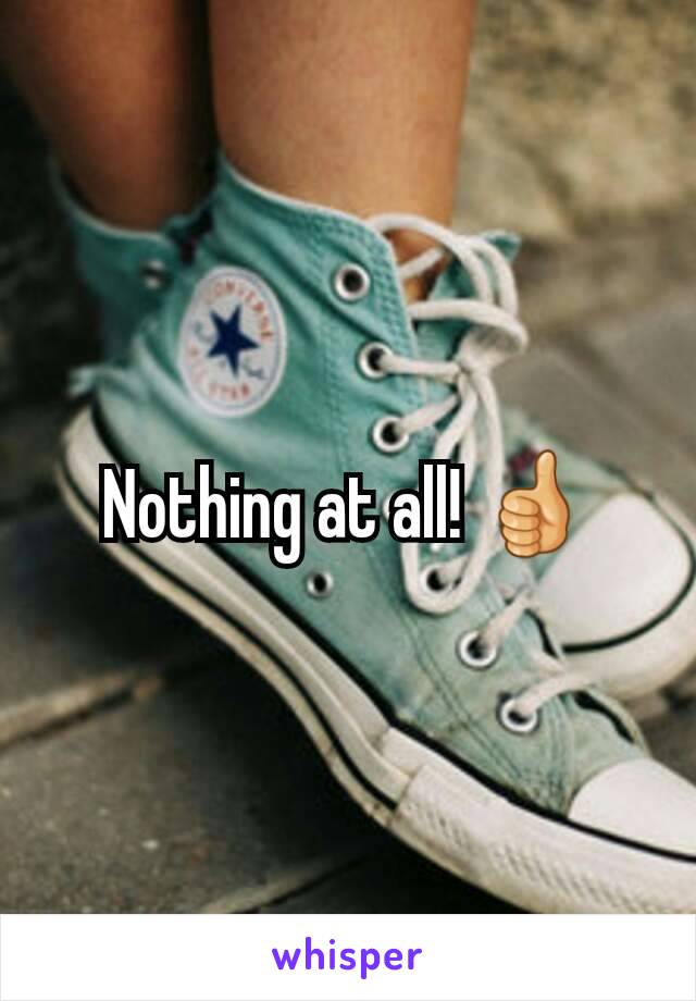 Nothing at all! 👍