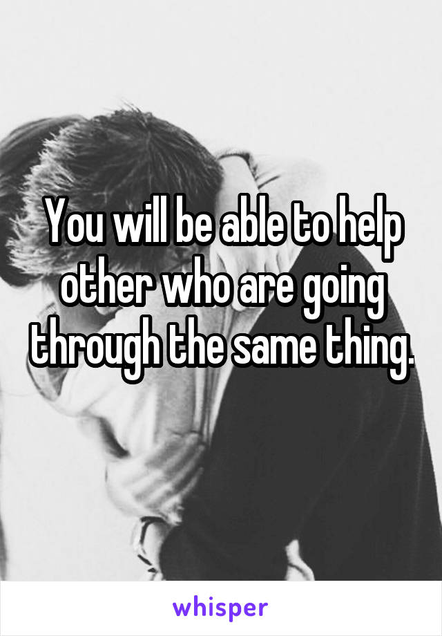 You will be able to help other who are going through the same thing. 