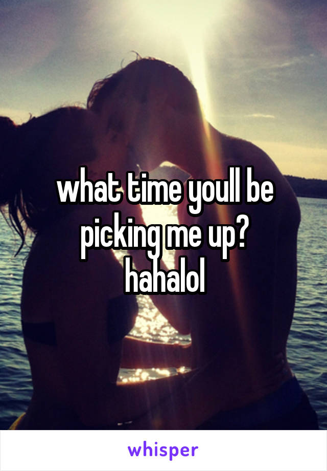 what time youll be picking me up?
hahalol