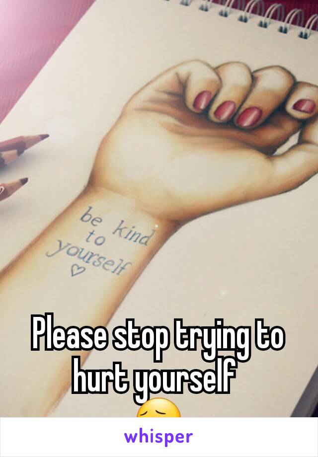 Please stop trying to hurt yourself 
😔