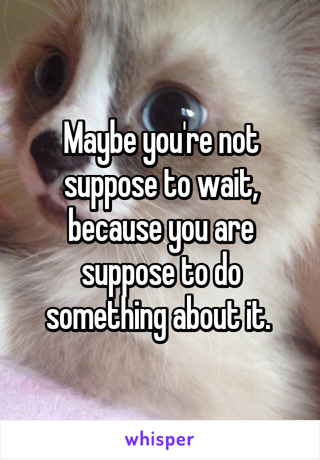 Maybe you're not suppose to wait, because you are suppose to do something about it. 