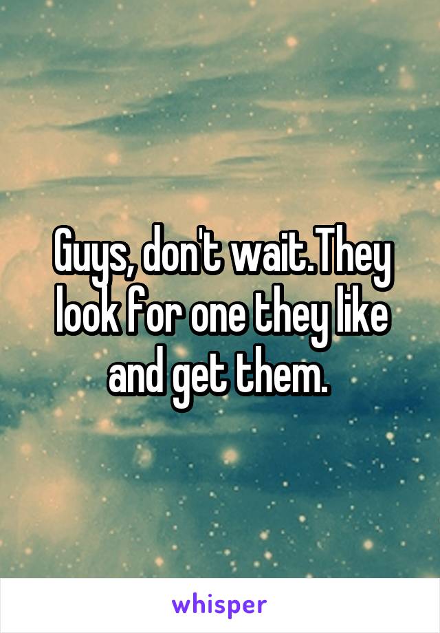Guys, don't wait.They look for one they like and get them. 