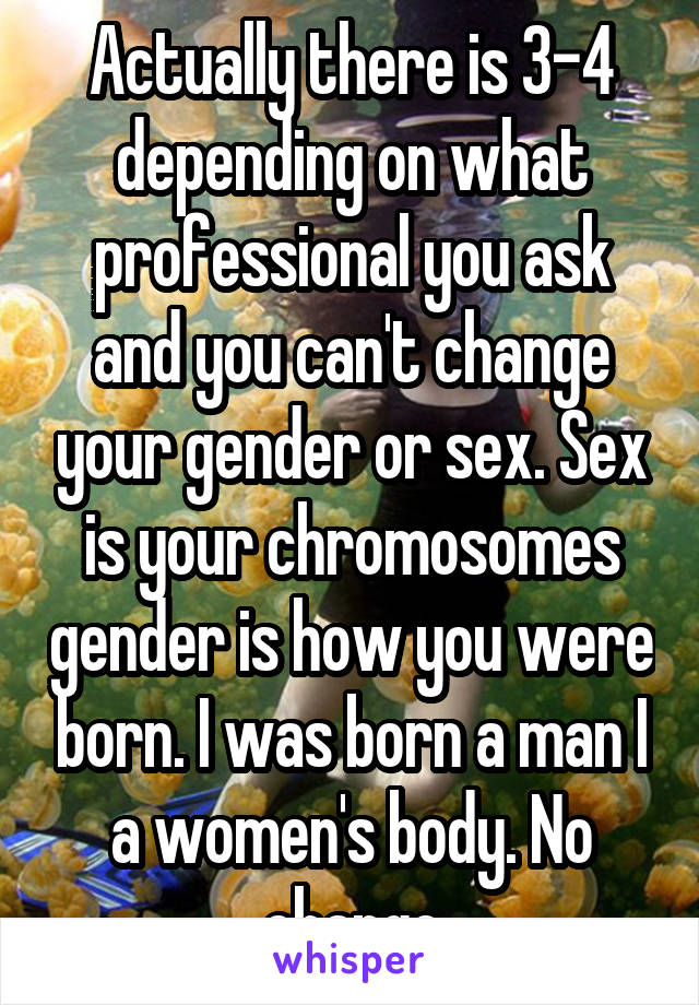 Actually there is 3-4 depending on what professional you ask and you can't change your gender or sex. Sex is your chromosomes gender is how you were born. I was born a man I a women's body. No change