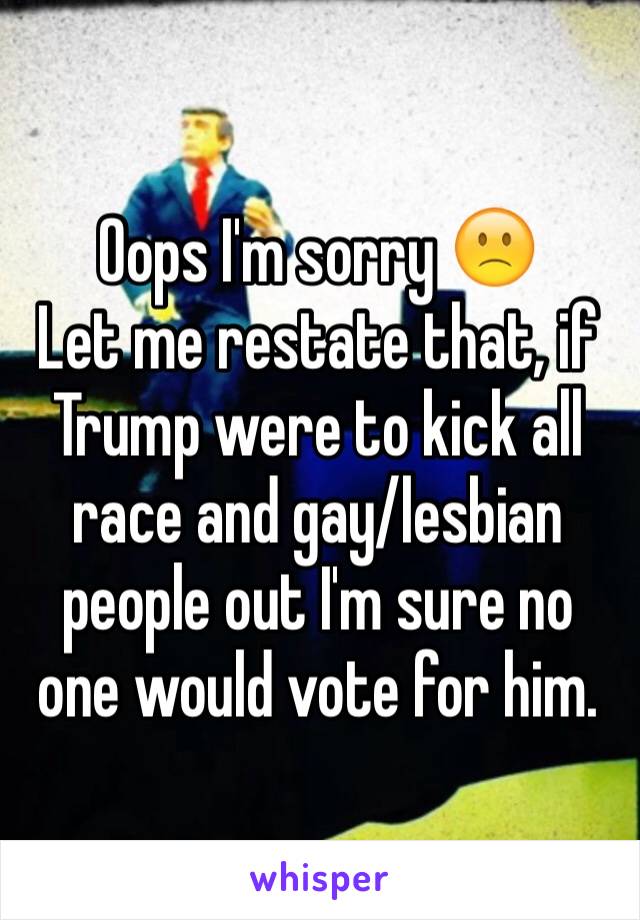 Oops I'm sorry 🙁
Let me restate that, if Trump were to kick all race and gay/lesbian people out I'm sure no one would vote for him. 
