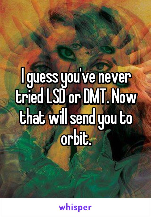 I guess you've never tried LSD or DMT. Now that will send you to orbit.