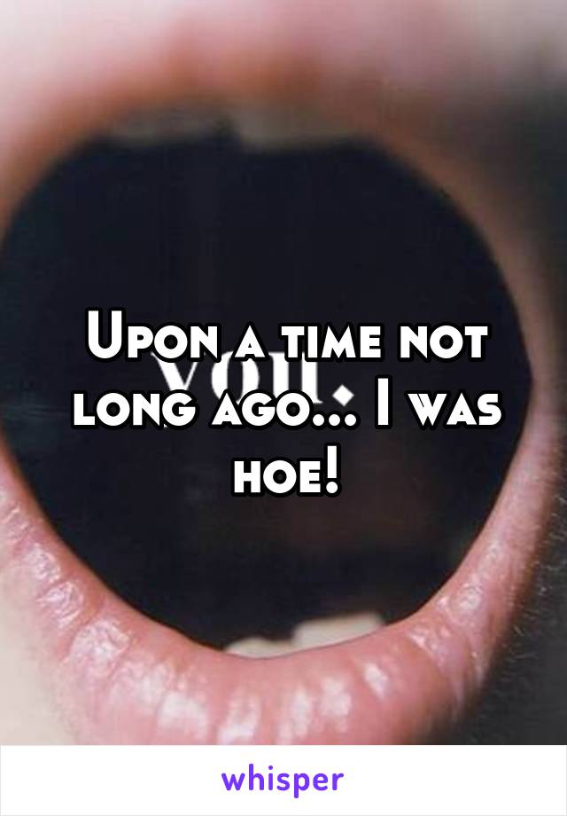 Upon a time not long ago... I was hoe!