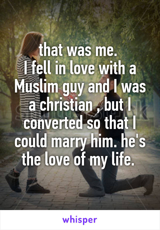 that was me. 
I fell in love with a Muslim guy and I was a christian , but I converted so that I could marry him. he's the love of my life. 
