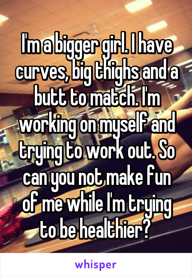 I'm a bigger girl. I have curves, big thighs and a butt to match. I'm working on myself and trying to work out. So can you not make fun of me while I'm trying to be healthier? 