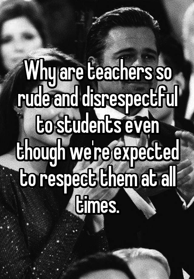 why-are-teachers-so-rude-and-disrespectful-to-students-even-though-we