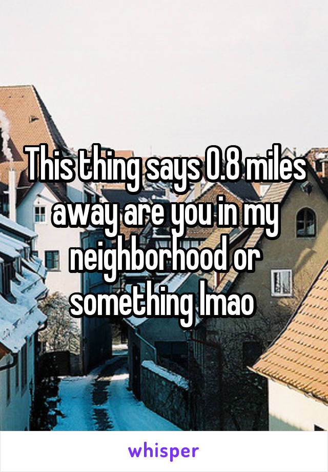 This thing says 0.8 miles away are you in my neighborhood or something lmao 