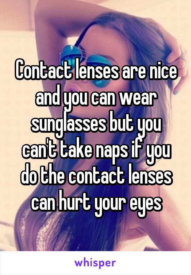 Contact lenses are nice and you can wear sunglasses but you can't take naps if you do the contact lenses can hurt your eyes