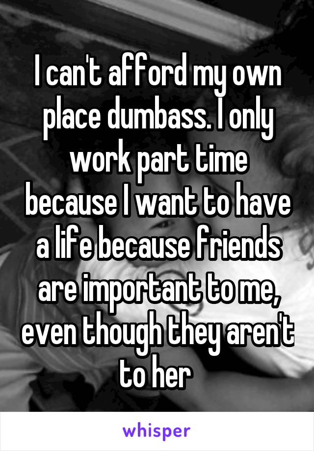 I can't afford my own place dumbass. I only work part time because I want to have a life because friends are important to me, even though they aren't to her 