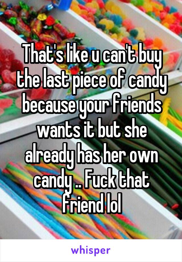 That's like u can't buy the last piece of candy because your friends wants it but she already has her own candy .. Fuck that friend lol