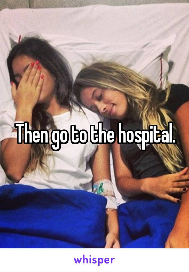 Then go to the hospital.