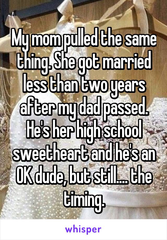My mom pulled the same thing. She got married less than two years after my dad passed. He's her high school sweetheart and he's an OK dude, but still.... the timing.