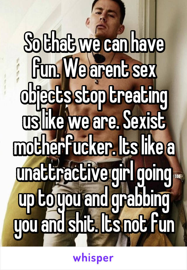 So that we can have fun. We arent sex objects stop treating us like we are. Sexist motherfucker. Its like a unattractive girl going up to you and grabbing you and shit. Its not fun