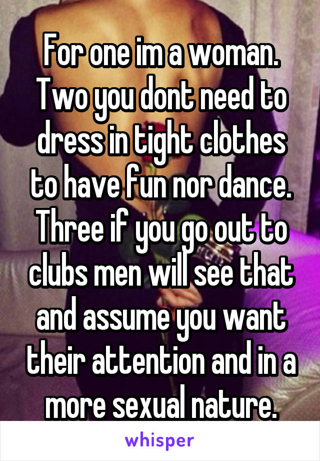 For one im a woman. Two you dont need to dress in tight clothes to have fun nor dance. Three if you go out to clubs men will see that and assume you want their attention and in a more sexual nature.