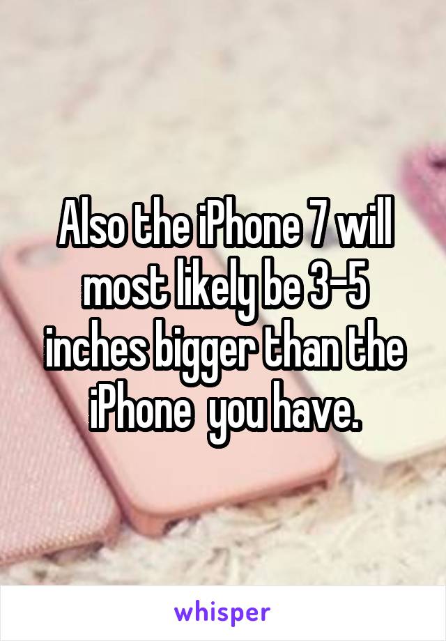 Also the iPhone 7 will most likely be 3-5 inches bigger than the iPhone  you have.