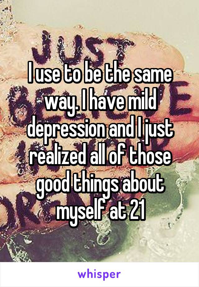 I use to be the same way. I have mild depression and I just realized all of those good things about myself at 21