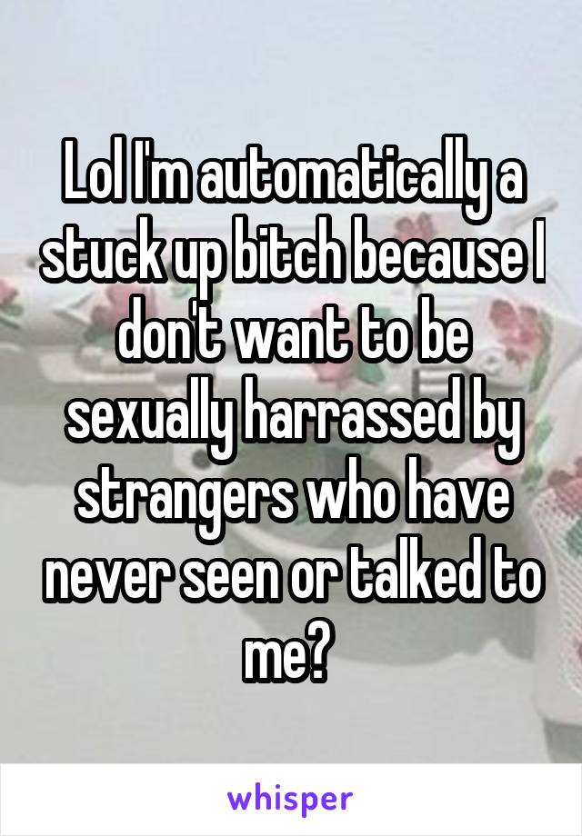 Lol I'm automatically a stuck up bitch because I don't want to be sexually harrassed by strangers who have never seen or talked to me? 