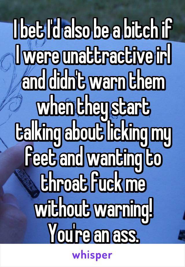 I bet I'd also be a bitch if I were unattractive irl and didn't warn them when they start talking about licking my feet and wanting to throat fuck me without warning! You're an ass.