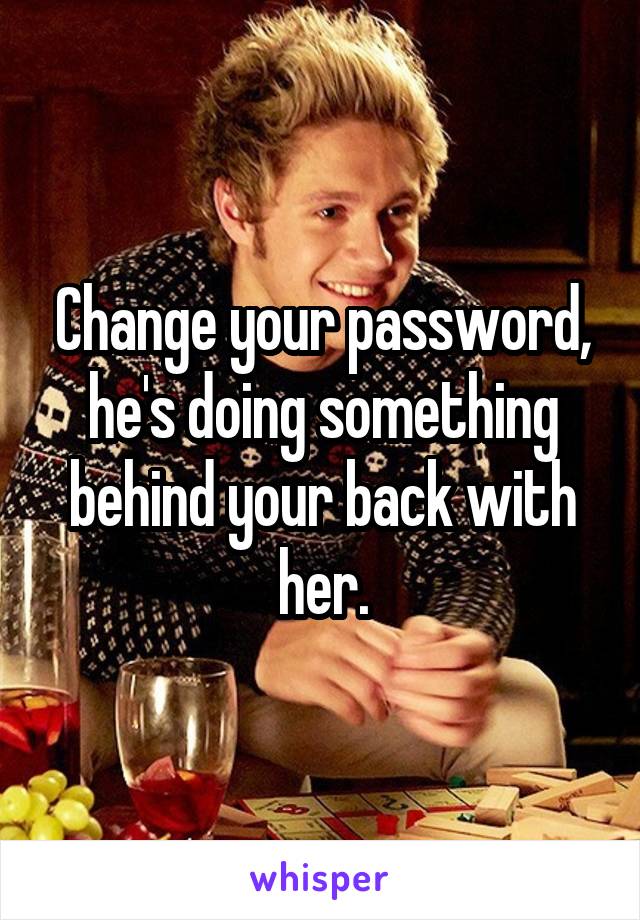Change your password, he's doing something behind your back with her.