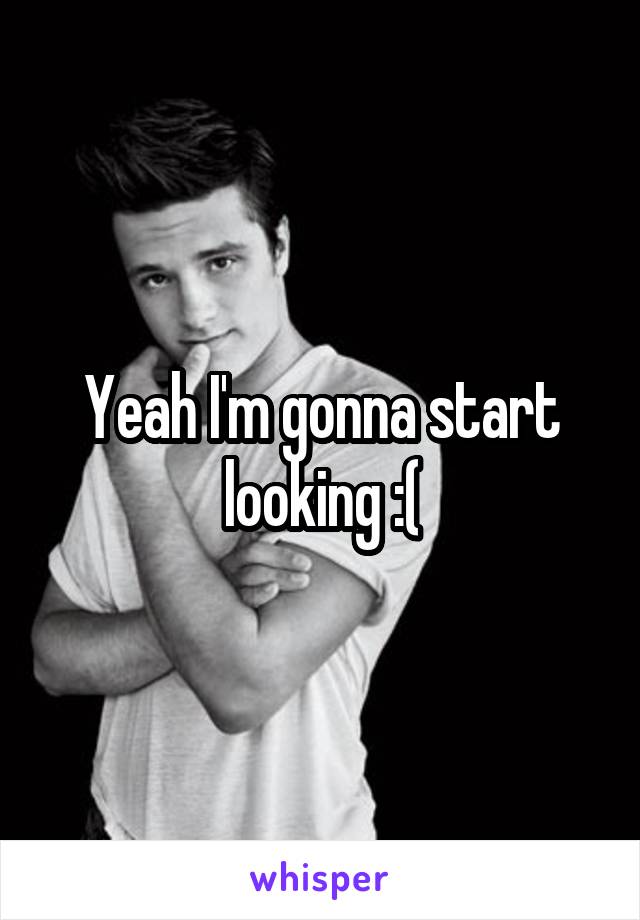 Yeah I'm gonna start looking :(