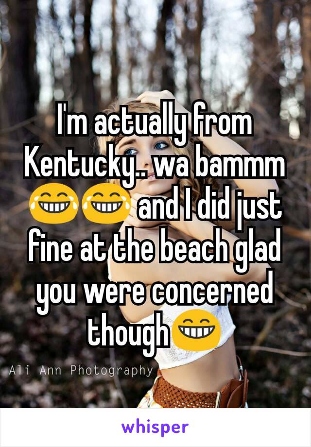 I'm actually from Kentucky.. wa bammm 😂😂 and I did just fine at the beach glad you were concerned though😁