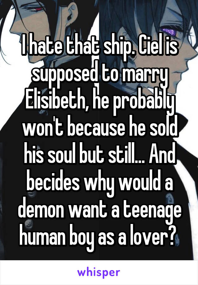 I hate that ship. Ciel is supposed to marry Elisibeth, he probably won't because he sold his soul but still... And becides why would a demon want a teenage human boy as a lover? 