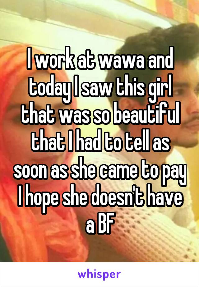 I work at wawa and today I saw this girl that was so beautiful that I had to tell as soon as she came to pay I hope she doesn't have a BF